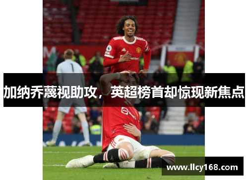 加纳乔蔑视助攻,英超榜首却惊现新焦点 加纳乔蔑视助攻,英超榜首却惊现新焦点